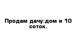 Продам дачу:дом и 10 соток.